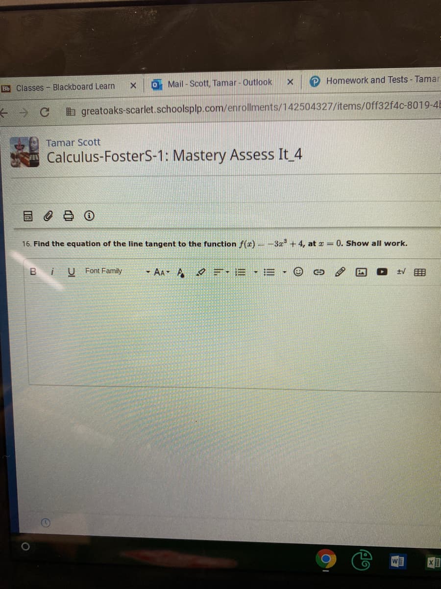 O Mail - Scott, Tamar - Outlook
P Homework and Tests - Tamar
Bb Classes - Blackboard Learn
b greatoaks-scarlet.schoolsplp.com/enrollments/142504327/items/Off32f4c-8019-4E
Tamar Scott
Calculus-FosterS-1: Mastery Assess It 4
16. Find the equation of the line tangent to the function f(æ) – -3a + 4, at z = 0. Show all work.
в і
U Font Family
- AA- A =-E • E
