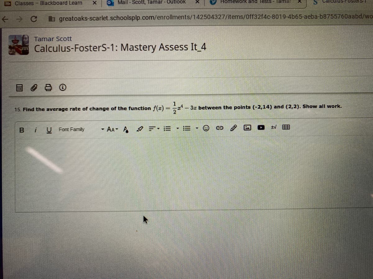 O Mail - Scott, Tamar - Outlook
Homework and Tests - Tamar
uS-FosterST
Bb Classes - Blackboard Learn
Ce
b greatoaks-scarlet.schoolsplp.com/enrollments/142504327/items/0ff32f4c-8019-4b65-aeba-b8755760aabd/wo
Tamar Scott
Calculus-FosterS-1: Mastery Assess It 4
1
15. Find the average rate of change of the function f(x) =
- 3x between the points (-2,14) and (2,2). Show all work.
2
Bi
U Font Family
- AA A
四
