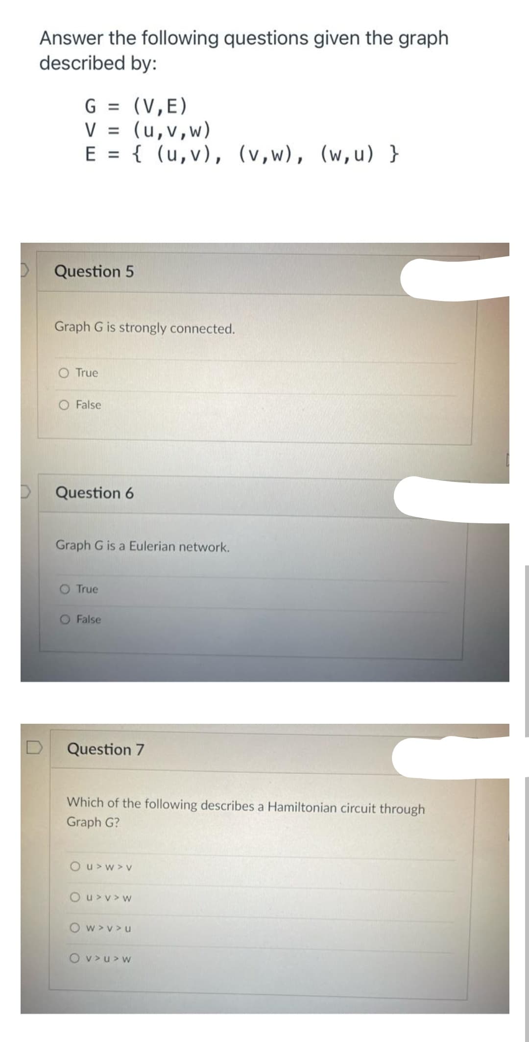 Answer the following questions given the graph
described by:
G = (V,E)
V = (u,v,w)
E = { (u,v), (v,w), (w,u) }
%3D
Question 5
Graph G is strongly connected.
O True
O False
Question 6
Graph G is a Eulerian network.
O True
O False
Question 7
Which of the following describes a Hamiltonian circuit through
Graph G?
O u> w > V
O u>v> w
O w>v> u
O v>u> w
