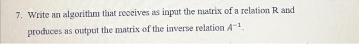 7. Write an algorithm that receives as input the matrix of a relation R and
produces as output the matrix of the inverse relation A-1.
