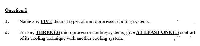 Question 1
А.
Name any FIVE distinct types of microprocessor cooling systems.
For any THREE (3) microprocessor cooling systems, give AT LEAST ONE (1) contrast
of its cooling technique with another cooling system.
В.
