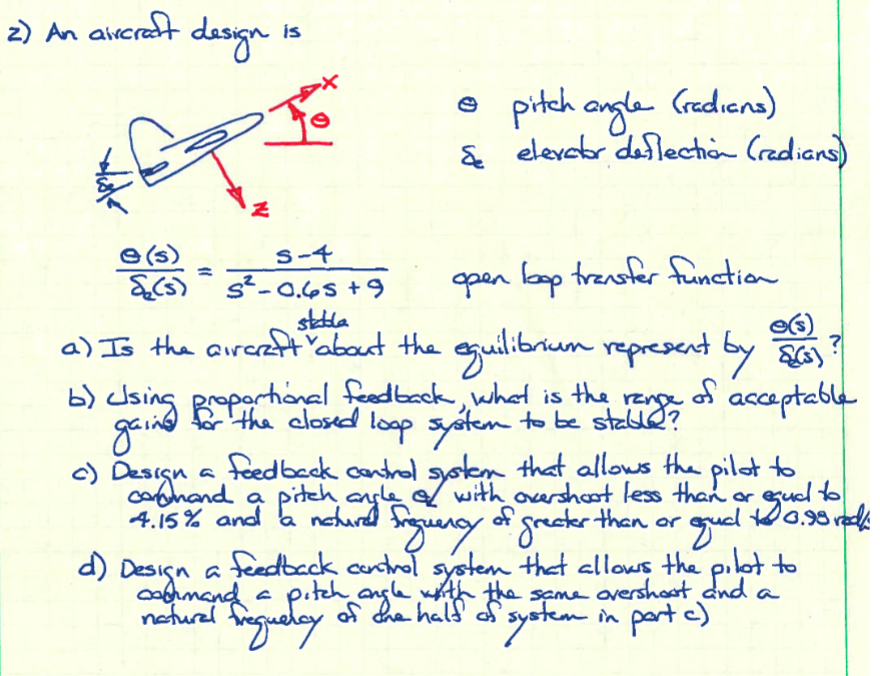 2) An aircraft
2/8/2
e(s)
₂ (5)
design
N
c) Design
is
S-4
s²-0.65 +9
• pitch angle (radians)
Se elevator deflection (radians)
open loop transfer function
stabla
a) Is the aircraft "about the equilibrium represent by (3)
the
of
b) using proportional feedback, what is
gaind
acceptable
range
the closed loop system to be stable?
a feedback control system that allows the pilot to
pitch
angle
with overshoot less than or
egud!!
to
10.98 red
a
4.15% and a noturd frequency of greater than or
d) Design a feedback control system that allows the pilot to
command a pitch angle with the same overshoot and a
of the half of system in part c)
natural
Evegueray