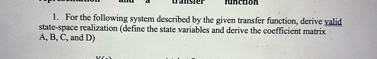 function
1. For the following system described by the given transfer function, derive valid
state-space realization (define the state variables and derive the coefficient matrix
A, B, C, and D)