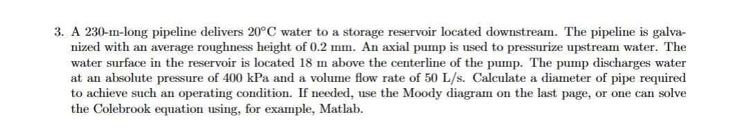 3. A 230-m-long pipeline delivers 20°C water to a storage reservoir located downstream. The pipeline is galva-
nized with an average roughness height of 0.2 mm. An axial pump is used to pressurize upstream water. The
water surface in the reservoir is located 18 m above the centerline of the pump. The pump discharges water
at an absolute pressure of 400 kPa and a volume flow rate of 50 L/s. Calculate a diameter of pipe required
to achieve such an operating condition. If needed, use the Moody diagram on the last page, or one can solve
the Colebrook equation using, for example, Matlab.