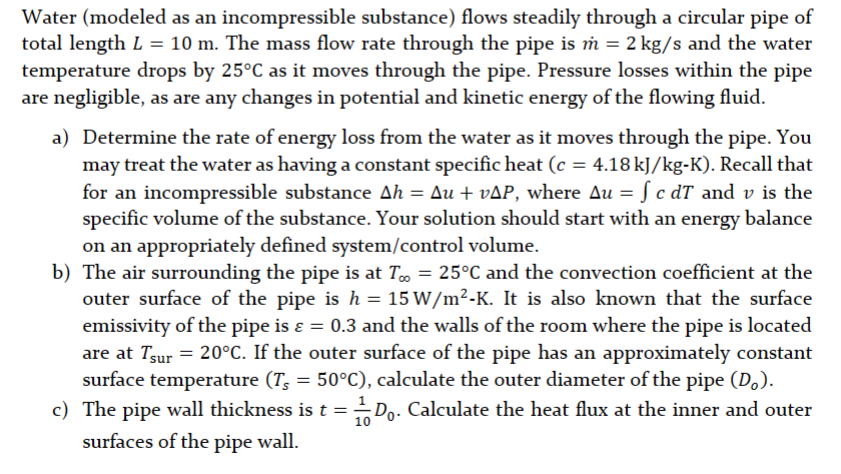 Water (modeled as an incompressible substance) flows steadily through a circular pipe of
total length L = 10 m. The mass flow rate through the pipe is m = 2 kg/s and the water
temperature drops by 25°C as it moves through the pipe. Pressure losses within the pipe
are negligible, as are any changes in potential and kinetic energy of the flowing fluid.
a) Determine the rate of energy loss from the water as it moves through the pipe. You
may treat the water as having a constant specific heat (c = 4.18 kJ/kg-K). Recall that
for an incompressible substance Ah = Au + vAP, where Au = f c dT and v is the
specific volume of the substance. Your solution should start with an energy balance
on an appropriately defined system/control volume.
b) The air surrounding the pipe is at T = 25°C and the convection coefficient at the
outer surface of the pipe is h = 15 W/m²-K. It is also known that the surface
emissivity of the pipe is ε = 0.3 and the walls of the room where the pipe is located
are at Tsur = 20°C. If the outer surface of the pipe has an approximately constant
surface temperature (T, = 50°C), calculate the outer diameter of the pipe (D₂).
c) The pipe wall thickness is t = Do. Calculate the heat flux at the inner and outer
surfaces of the pipe wall.
10