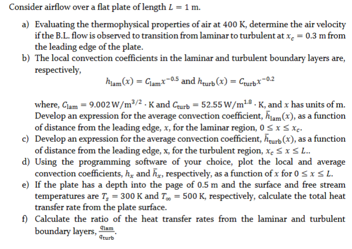 Consider airflow over a flat plate of length L = 1 m.
a) Evaluating the thermophysical properties of air at 400 k, determine the air velocity
if the B.L. flow is observed to transition from laminar to turbulent at x = 0.3 m from
the leading edge of the plate.
b) The local convection coefficients in the laminar and turbulent boundary layers are,
respectively,
hlam(x) = Clam-x-0.5 and hurb(x) = Cturb-x-0.2
where, Clam = 9.002 W/m³/2. K and Cturb 52.55 W/m¹-8. K, and x has units of m.
Develop an expression for the average convection coefficient, hlam (x), as a function
of distance from the leading edge, x, for the laminar region, 0 ≤ x ≤ xc.
c) Develop an expression for the average convection coefficient, turb (x), as a function
of distance from the leading edge, x, for the turbulent region, xc ≤ x ≤ L..
d) Using the programming software of your choice, plot the local and average
convection coefficients, hx and hx, respectively, as a function of x for 0 ≤ x ≤ L.
e) If the plate has a depth into the page of 0.5 m and the surface and free stream
temperatures are T, = 300 K and T∞ = 500 K, respectively, calculate the total heat
transfer rate from the plate surface.
f) Calculate the ratio of the heat transfer rates from the laminar and turbulent
boundary layers,
qlam
qturb
=