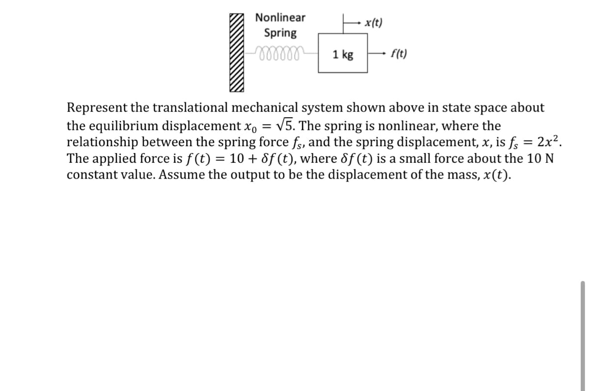 Nonlinear
x(t)
Spring
-m
1 kg
f(t)
Represent the translational mechanical system shown above in state space about
the equilibrium displacement xo = √5. The spring is nonlinear, where the
relationship between the spring force fs, and the spring displacement, x, is fs
The applied force is f(t) 10+ Sf (t), where 8f (t) is a small force about the 10 N
constant value. Assume the output to be the displacement of the mass, x(t).
=
= 2x².