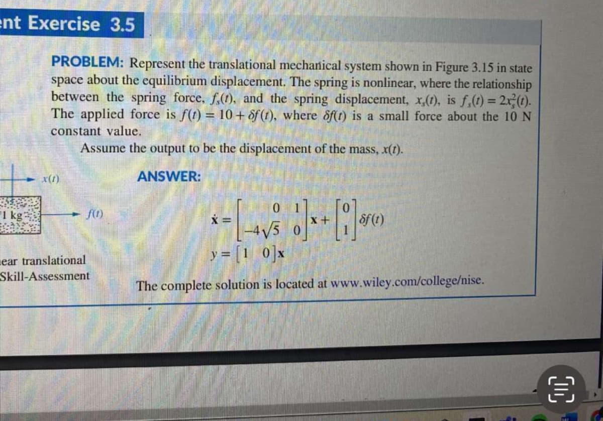 ent Exercise 3.5
1 kg
PROBLEM: Represent the translational mechanical system shown in Figure 3.15 in state
space about the equilibrium displacement. The spring is nonlinear, where the relationship
between the spring force, f,(t), and the spring displacement, x,(t), is f,(t) = 2x(t).
The applied force is f(t) = 10+ f (1), where of(t) is a small force about the 10 N
constant value.
x(1)
Assume the output to be the displacement of the mass, x(t).
ANSWER:
f(1)
0 1
x=
x+
-4√5
of (t)
ear translational
Skill-Assessment
y = [10]x
The complete solution is located at www.wiley.com/college/nise.