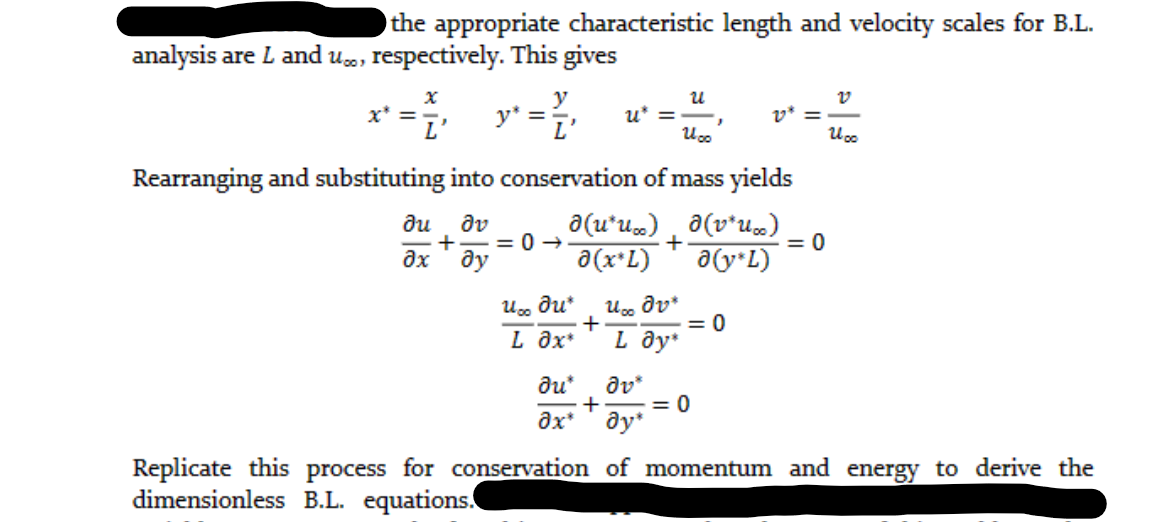 the appropriate characteristic length and velocity scales for B.L.
analysis are L and u., respectively. This gives
x
y
= ²₁ y² = ²₁
I'
y*
L
x* =
U∞o du*
L Əx*
?u*
əx*
u* =
+
Rearranging and substituting into conservation of mass yields
du əv
ə(u*u…) ð (v*ux)
+
+ =0->
?х ду
a(x*L) a(v*L)
U
U oo
Uoo dv*
L Əy*
}
= 0
dv*
+ = 0
Əy*
v* =
= 0
v
U oo
Replicate this process for conservation of momentum and energy to derive the
dimensionless B.L. equations.