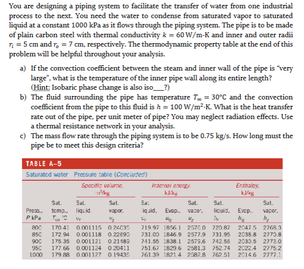You are designing a piping system to facilitate the transfer of water from one industrial
process to the next. You need the water to condense from saturated vapor to saturated
liquid at a constant 1000 kPa as it flows through the piping system. The pipe is to be made
of plain carbon steel with thermal conductivity k = 60 W/m-K and inner and outer radii
r₁ = 5 cm and r₂ = 7 cm, respectively. The thermodynamic property table at the end of this
problem will be helpful throughout your analysis.
a) If the convection coefficient between the steam and inner wall of the pipe is "very
large", what is the temperature of the inner pipe wall along its entire length?
(Hint: Isobaric phase change is also iso_____?)
b) The fluid surrounding the pipe has temperature Tx = 30°C and the convection
coefficient from the pipe to this fluid is h = 100 W/m².K. What is the heat transfer
rate out of the pipe, per unit meter of pipe? You may neglect radiation effects. Use
a thermal resistance network in your analysis.
c) The mass flow rate through the piping system is to be 0.75 kg/s. How long must the
pipe be to meet this design criteria?
TABLE A-5
Saturated water
Press..
P kPa
Pressure table (Concluded)
Specific volumne,
пролаз
Sat.
Sat.
temp., liquid
Teat t°C Up
Sat.
vapor.
Vz
800 170.41 0.001115 024035
850 172.94 0.001118 0.22690
900 175.35 0.001121 0.21189
950 177.66 0.001124 0.20411
1000 179.88 0.001127 0.19435
Internal energy,
klika
Sa:
Sat.
liquid, Evap., vaco,
U₂
719.97 1856.1 2576.0
731.00 1846.9 2577.9
741.55 1838.1 2579.6
751.67 1829.6 2581.3
761.39 1821.4 2582.8
Enthalpy,
kJ/kg
Sat.
liquid, Evep..
The
Sat.
vapor,
h₂
720.87 2047.5 2768.3
731.95 2038.8 2770.8
742.56 2030.5 2773.0
752.74 2022.4 2775.2
762.51 2014.6 2777.1