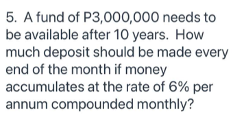 5. A fund of P3,000,000 needs to
be available after 10 years. How
much deposit should be made every
end of the month if money
accumulates at the rate of 6% per
annum compounded monthly?
