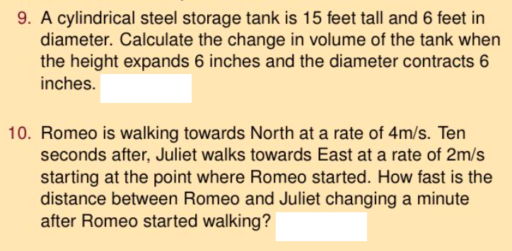 9. A cylindrical steel storage tank is 15 feet tall and 6 feet in
diameter. Calculate the change in volume of the tank when
the height expands 6 inches and the diameter contracts 6
inches.
10. Romeo is walking towards North at a rate of 4m/s. Ten
seconds after, Juliet walks towards East at a rate of 2m/s
starting at the point where Romeo started. How fast is the
distance between Romeo and Juliet changing a minute
after Romeo started walking?
