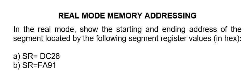 REAL MODE MEMORY ADDRESSING
In the real mode, show the starting and ending address of the
segment located by the following segment register values (in hex):
a) SR= DC28
b) SR=FA91
