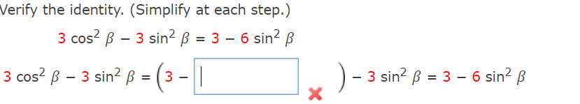 **Verify the identity. (Simplify at each step)**

The given identity to verify is:

\[ 3 \cos^2 \beta - 3 \sin^2 \beta = 3 - 6 \sin^2 \beta \]

**Step-by-Step Simplification:**

1. **Start with the left-hand side:**

\[ 3 \cos^2 \beta - 3 \sin^2 \beta \]

2. **Factor out the common term "3":**

\[ 3 (\cos^2 \beta - \sin^2 \beta) \]

(Note: In the problem image, a blue box follows this step, indicating where the next term should be filled, but contains a red 'X' suggesting a mistake or incomplete step in the provided solution.)

3. **Compare it with the right-hand side:**

\[ 3 - 6 \sin^2 \beta \]

At this stage, there appears to be an error pointed out (red 'X') in the verification step shown in the image. 

Given the current identity setup and simplification steps, the user must accurately fill in the missing steps to ensure that both sides of the equation match. 

The steps should correct or fully simplify any discrepancy effectively. 

This transcription should guide students to ensuring every factor and simplification is accurately followed to verify mathematical identities.