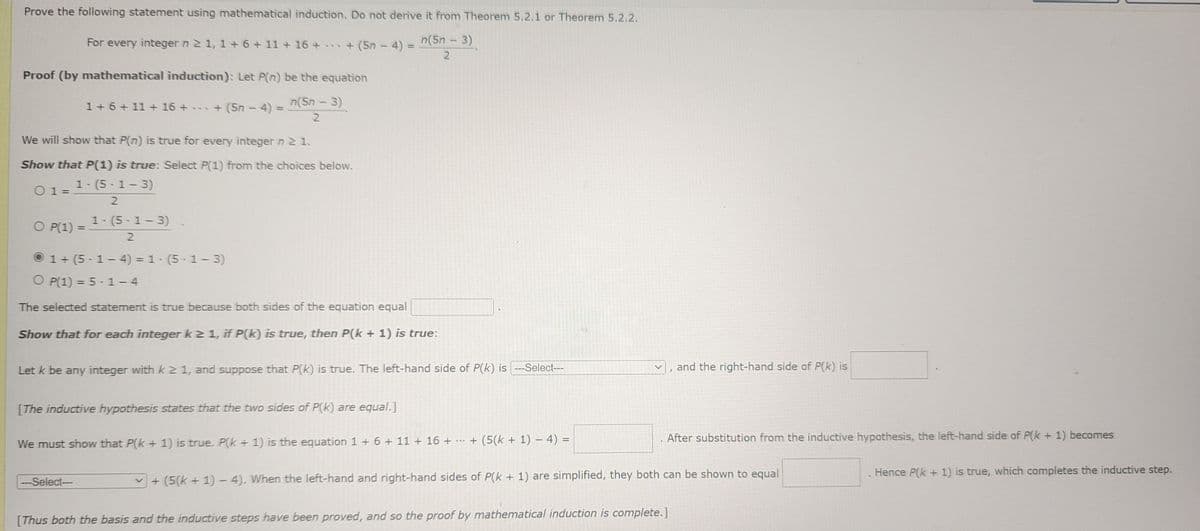 Prove the following statement using mathematical induction. Do not derive it from Theorem 5.2.1 or Theorem 5.2.2.
For every integer n ≥ 1, 1+ 6 + 11 + 16 +
+ (5n - 4) = n(5n − 3)
2
Proof (by mathematical induction): Let P(n) be the equation
n(5n - 3)
2
We will show that P(n) is true for every integer n 2 1.
Show that P(1) is true: Select P(1) from the choices below.
1-(5-1-3)
2
01=
1 +6+11+ 16 + + (5n - 4) =
=
1-(5-1-3)
2
Ⓒ1+(5-1-4)=1-(5-1-3)
O P(1) = 5-1-4
The selected statement is true because both sides of the equation equal
Show that for each integer k ≥ 1, if P(k) is true, then P(k + 1) is true:
O P(1) =
Let k be any integer with k21, and suppose that P(k) is true. The left-hand side of P(k) is ---Select---
[The inductive hypothesis states that the two sides of P(k) are equal.]
We must show that P(k+ 1) is true. P(k+ 1) is the equation 1 + 6 + 11 + 16 + ... + (5(k+ 1) − 4) =
---Select--
and the right-hand side of P(k) is
After substitution from the inductive hypothesis, the left-hand side of P(k+ 1) becomes
+ (5(k+1)-4). When the left-hand and right-hand sides of P(k+ 1) are simplified, they both can be shown to equal
[Thus both the basis and the inductive steps have been proved, and so the proof by mathematical induction is complete.]
Hence P(k+ 1) is true, which completes the inductive step.