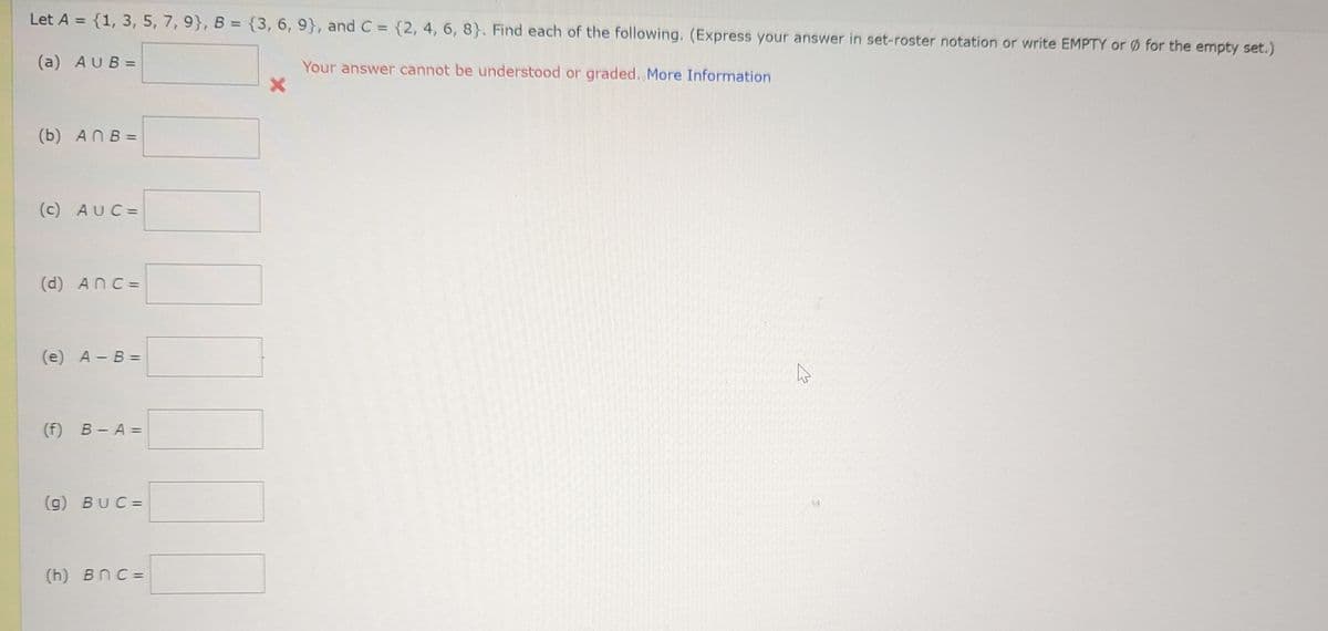 Let A = {1, 3, 5, 7, 9), B = {3, 6, 9}, and C = {2, 4, 6, 8). Find each of the following. (Express your answer in set-roster notation or write EMPTY or for the empty set.)
Your answer cannot be understood or graded. More Information
(a) AUB=
(b) ANB=
(c) AUC=
(d) Anc=
(e) A - B =
(f) B-A=
(g) BUC=
(h) BnC=
4