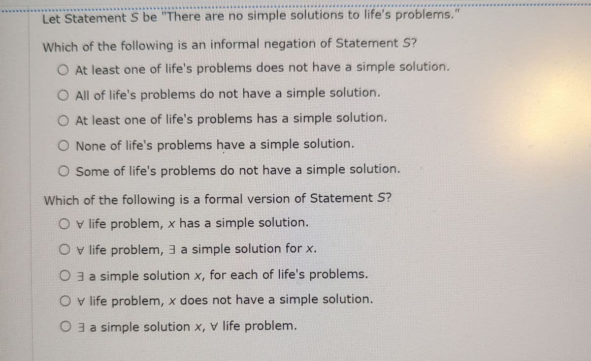 Let Statement S be "There are no simple solutions to life's problems."
Which of the following is an informal negation of Statement S?
At least one of life's problems does not have a simple solution.
O All of life's problems do not have a simple solution.
O At least one of life's problems has a simple solution.
O None of life's problems have a simple solution.
O Some of life's problems do not have a simple solution.
Which of the following is a formal version of Statement S?
O v life problem, x has a simple solution.
O v life problem, 3 a simple solution for x.
3 a simple solution x, for each of life's problems.
O v life problem, x does not have a simple solution.
O3 a simple solution x, V life problem.
*****