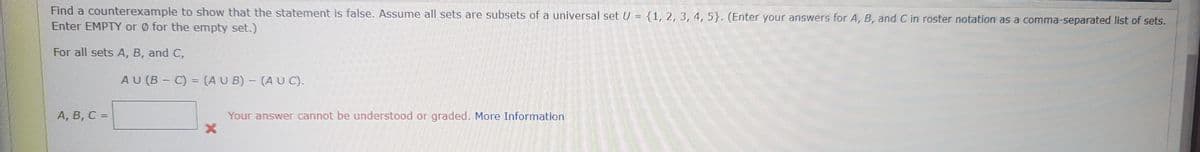 Find a counterexample to show that the statement is false. Assume all sets are subsets of a universal set U = {1, 2, 3, 4, 5). (Enter your answers for A, B, and C in roster notation as a comma-separated list of sets.
Enter EMPTY or Ø for the empty set.)
For all sets A, B, and C,
A, B, C =
AU (B-C) = (AUB) - (AUC).
X
Your answer cannot be understood or graded. More Information