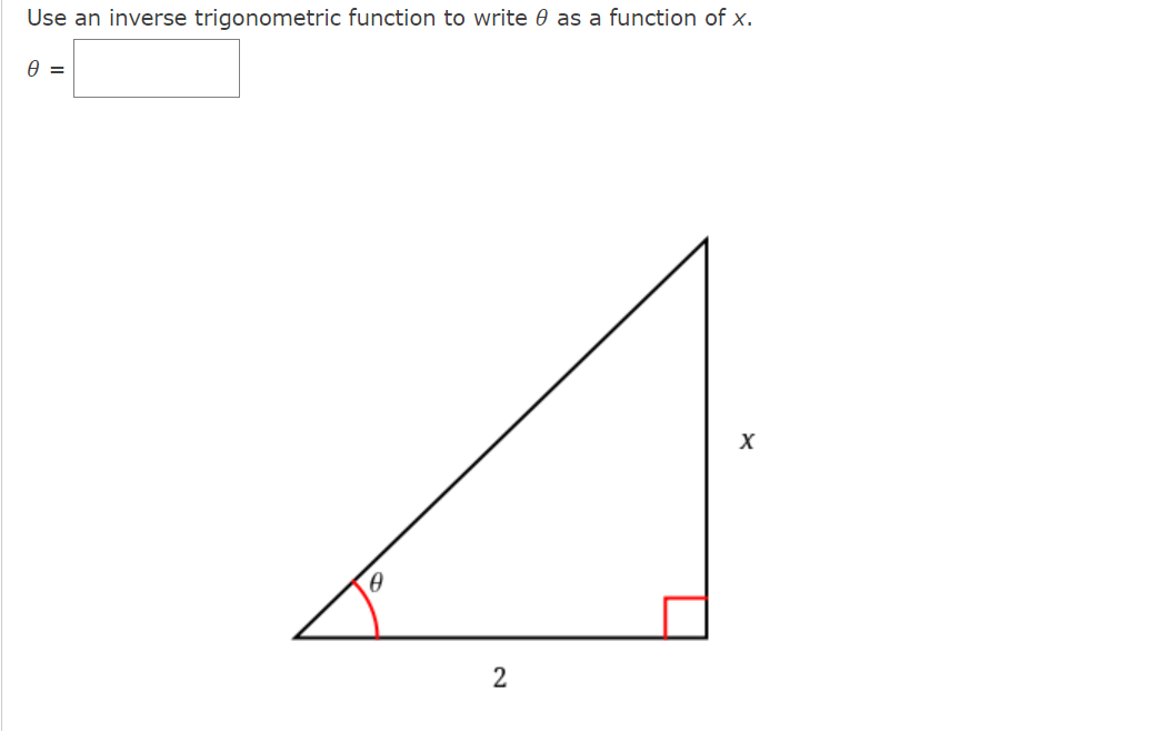 ### Using Inverse Trigonometric Functions to Express θ as a Function of x

**Problem Statement:**
Use an inverse trigonometric function to write \( \theta \) as a function of \( x \).

\[ \theta = \boxed{\text{}} \]

**Diagram Description:**
The diagram shows a right triangle with:
- The angle \( \theta \) located at the bottom left corner.
- The side opposite to \( \theta \) labeled as \( x \).
- The adjacent side to \( \theta \) labeled as \( 2 \).
- The right-angle marked in red.

### Solution
To solve for \( \theta \) using inverse trigonometric functions, we can use the tangent function, which is defined as the ratio of the opposite side to the adjacent side in a right triangle.

The formula is:

\[ \tan(\theta) = \frac{\text{opposite}}{\text{adjacent}} \]

Here, the opposite side is \( x \) and the adjacent side is \( 2 \). So,

\[ \tan(\theta) = \frac{x}{2} \]

To find \( \theta \), you take the inverse tangent (arctangent) of both sides:

\[ \theta = \tan^{-1}\left( \frac{x}{2} \right) \]

Therefore, the expression for \( \theta \) as a function of \( x \) is:

\[ \boxed{\tan^{-1}\left( \frac{x}{2} \right)} \]