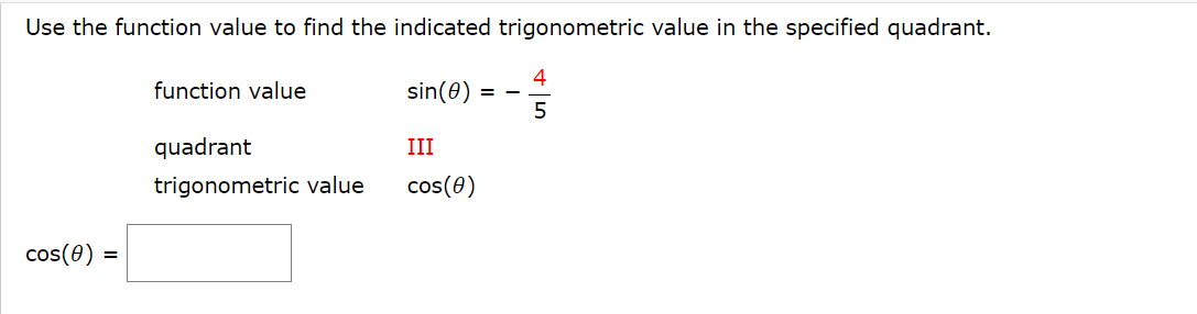 ### Finding the Cosine Value in the Specified Quadrant

Use the function value to find the indicated trigonometric value in the specified quadrant.

#### Given:
- **Function value:** \( \sin(\theta) = -\frac{4}{5} \)
- **Quadrant:** III
- **Trigonometric value to find:** \( \cos(\theta) \)

#### Problem:
Determine the value of \( \cos(\theta) \).

\[ \cos(\theta) = \large{\boxed{}} \]

Since the sine function is negative and we are in the third quadrant, where both sine and cosine are negative, use the Pythagorean identity:

\[ \sin^{2}(\theta) + \cos^{2}(\theta) = 1 \]

Substitute the given sine value:

\[ \left(-\frac{4}{5}\right)^{2} + \cos^{2}(\theta) = 1 \]

\[ \frac{16}{25} + \cos^{2}(\theta) = 1 \]

Solve for \( \cos^{2}(\theta) \):

\[ \cos^{2}(\theta) = 1 - \frac{16}{25} \]

\[ \cos^{2}(\theta) = \frac{25}{25} - \frac{16}{25} \]

\[ \cos^{2}(\theta) = \frac{9}{25} \]

Taking the square root of both sides and considering that cosine is negative in the third quadrant:

\[ \cos(\theta) = -\sqrt{\frac{9}{25}} \]

\[ \cos(\theta) = -\frac{3}{5} \]

Thus, the value of \( \cos(\theta) \) is:

\[ \cos(\theta) = \large{\boxed{-\frac{3}{5}}} \]