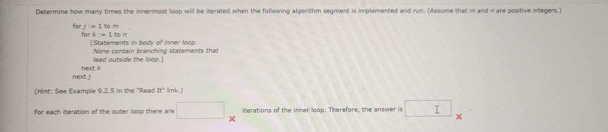 Determine how many times the innermost loop will be iterated when the following algorithm segment is implemented and run. (Assume that m and n are positive integers.)
for j:=1 to m
for k:=1 to n
[Statements in body of inner loop.
None contain branching statements that
lead outside the loop.]
next k
next j
(Hint: See Example 9.2.5 in the "Read It" link.)
For each iteration of the outer loop there are
X
iterations of the inner loop. Therefore, the answer is
H
X