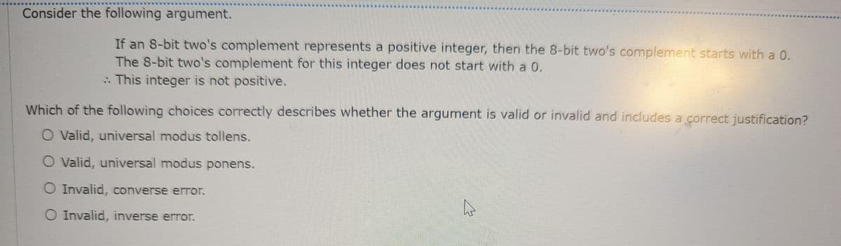 Consider the following argument.
If an 8-bit two's complement represents a positive integer, then the 8-bit two's complement starts with a 0.
The 8-bit two's complement for this integer does not start with a 0.
: This integer is not positive.
Which of the following choices correctly describes whether the argument is valid or invalid and includes a correct justification?
O Valid, universal modus tollens.
O Valid, universal modus ponens.
O Invalid, converse error.
O Invalid, inverse error.