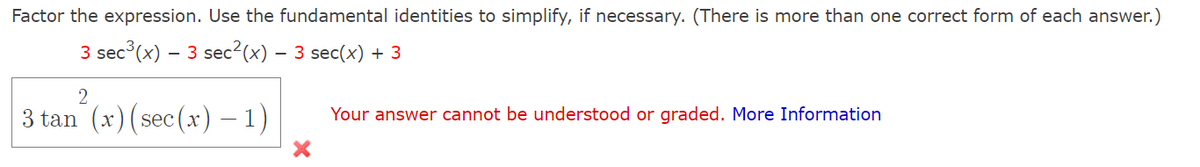 **Problem Statement:**

Factor the expression. Use the fundamental identities to simplify, if necessary. (There is more than one correct form of each answer.)

\[ 3 \sec^3(x) - 3 \sec^2(x) - 3 \sec(x) + 3 \]

**Your Answer:**

\[ 3 \tan^2(x) (\sec(x) - 1) \]

**Feedback:**

Your answer cannot be understood or graded.

For more information, visit: [More Information] (link)

---

**Explanation of Feedback:**

The given problem requires factoring using fundamental trigonometric identities. 

In this case, the provided answer does not match the expected format or contains a possible simplification error. Therefore, the answer provided was flagged as incorrect and could not be graded. 

To solve such problems, ensure all identities are applied correctly and verify each step for simplification. You might want to break down the expression further or consider alternative trigonometric identities for accurate factoring.