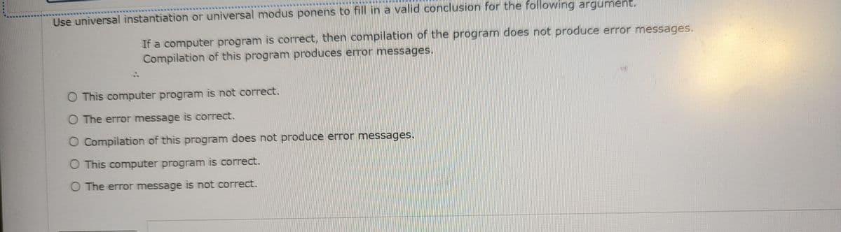 Use universal instantiation or universal modus ponens to fill in a valid conclusion for the following argument.
If a computer program is correct, then compilation of the program does not produce error messages.
Compilation of this program produces error messages.
O This computer program is not correct.
O The error message is correct.
O Compilation of this program does not produce error messages.
O This computer program is correct.
O The error message is not correct.