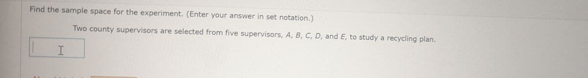 Find the sample space for the experiment. (Enter your answer in set notation.)
H
Two county supervisors are selected from five supervisors, A, B, C, D, and E, to study a recycling plan.