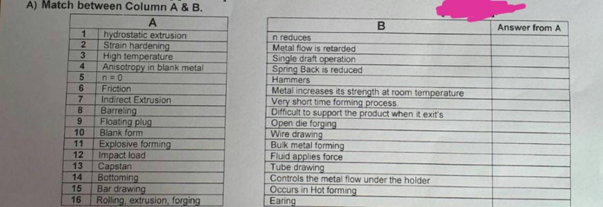 A) Match between Column A & B.
A
1
hydrostatic extrusion
2
Strain hardening
3
High temperature
4
Anisotropy in blank metal
5
n=0
6
Friction
7
Indirect Extrusion
8
Barreling
9
Floating plug
10
Blank form
11
Explosive forming
12
Impact load
13
Capstan
14
Bottoming
15
Bar drawing
16 Rolling, extrusion, forging
B
n reduces
Metal flow is retarded
Single draft operation
Spring Back is reduced
Hammers
Metal increases its strength at room temperature
Very short time forming process.
Difficult to support the product when it exit's
Open die forging
Wire drawing
Bulk metal forming
Fluid applies force
Tube drawing
Controls the metal flow under the holder
Occurs in Hot forming
Earing
Answer from A