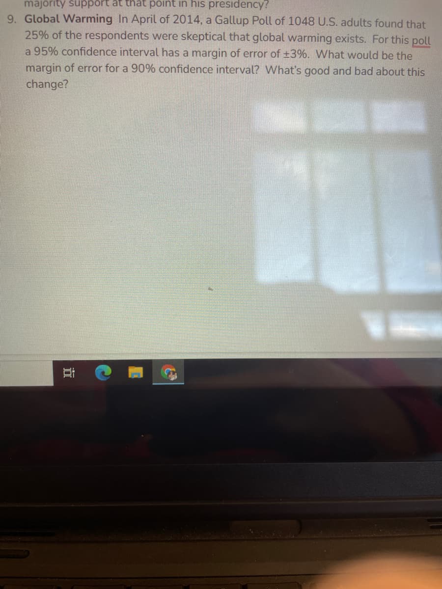 majority support at that point in his presidency?
9. Global Warming In April of 2014, a Gallup Poll of 1048 U.S. adults found that
25% of the respondents were skeptical that global warming exists. For this poll
a 95% confidence interval has a margin of error of +3%. What would be the
margin of error for a 90% confidence interval? What's good and bad about this
change?
