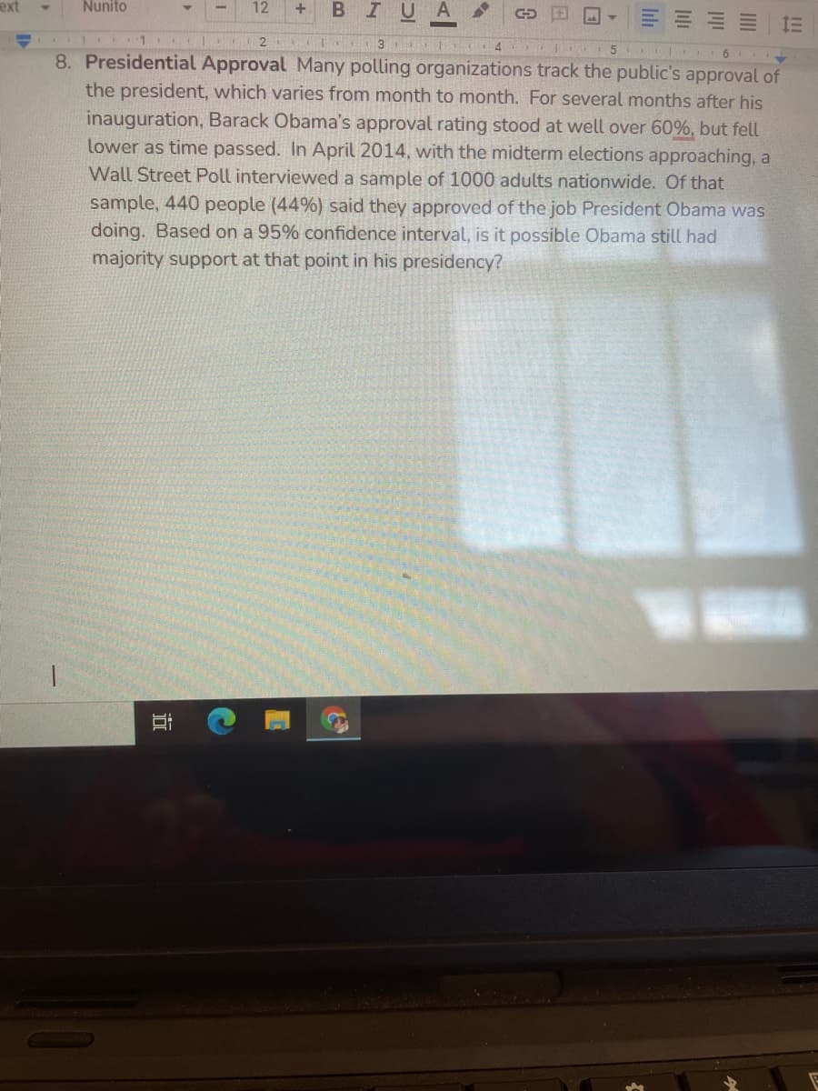 ext
Nunito
12
BIUA
+
4
8. Presidential Approval Many polling organizations track the public's approval of
the president, which varies from month to month. For several months after his
inauguration, Barack Obama's approval rating stood at well over 60%, but fell
lower as time passed. In April 2014, with the midterm elections approaching, a
Wall Street Poll interviewed a sample of 1000 adults nationwide. Of that
sample, 440 people (44%) said they approved of the job President Obama was
doing. Based on a 95% confidence interval, is it possible Obama still had
majority support at that point in his presidency?
lili
