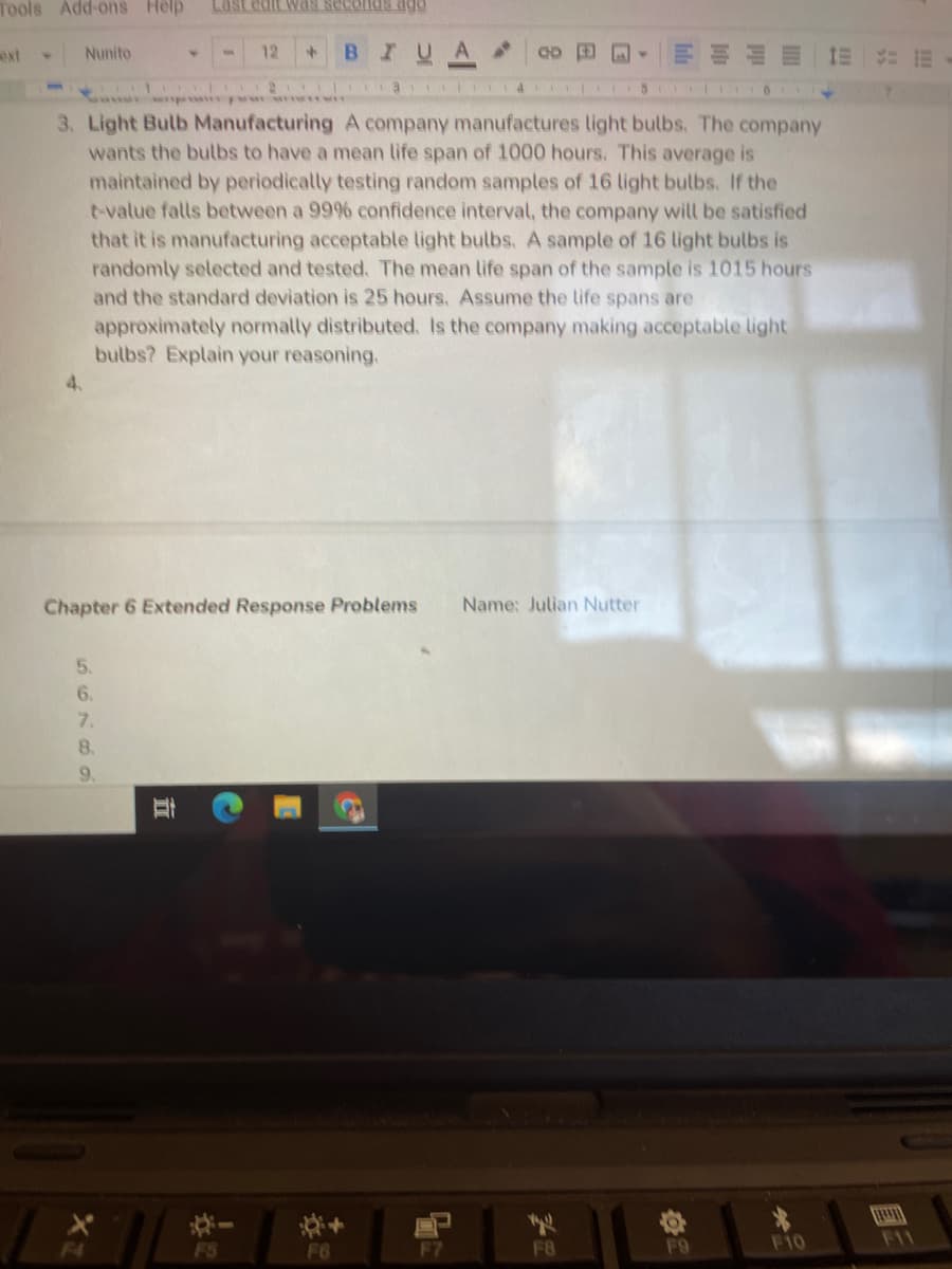 Tools Add-ons Help
ext
Nunito
12
BIUA
4.
4.
5147 21 9 4 5 6
3. Light Bulb Manufacturing A company manufactures light bulbs. The company
wants the bulbs to have a mean life span of 1000 hours. This average is
maintained by periodically testing random samples of 16 light bulbs. If the
t-value falls between a 99% confidence interval, the company will be satisfied
that it is manufacturing acceptable light bulbs, A sample of 16 light bulbs is
randomly selected and tested. The mean life span of the sample is 1015 hours
and the standard deviation is 25 hours. Assume the life spans are
approximately normally distributed. Is the company making acceptable light
bulbs? Explain your reasoning.
4.
Chapter 6 Extended Response Problems
Name: Julian Nutter
5.
6.
7.
8.
9.
森-
FS
F6
F8
F9
F10
F11
国三
立
