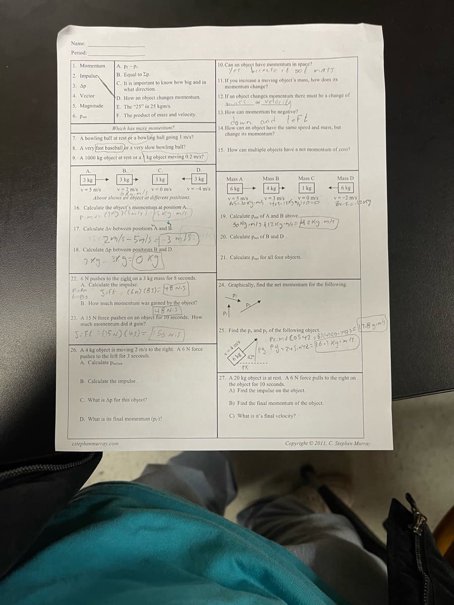 Name:
Period:
1. Momentum
A. pr-P.
|В. Еqual to p.
10. Can an objeçt have momentum in space?
Yes becase it sol nars
2. Impulsey
C. It is important to know how big and in
what direction.
11.If you increase a moving object's mass, how does its
momentum change?
3. Др
4. Vector
D. How an object changes momentum.
12.1f an object changes momentum there must be a change of
dross or
velociky
5. Magnitude
E. The "25" in 25 kgm/s.
6. Prn
F. The product of mass and velocity.
13. How can momentum be negative?
down and Teft
Which has more momentum?
14. How can an object have the same speed and mass, but
change its momentum?
7. A bowling ball at rest or a bowling ball going 1 m/s?
8. A very fast baseball br a very slow bowling ball?
15. How can multiple objects have a net momentum of zero?
9. A 1000 kg object at rest or a kg object moving 0.2 m/s?
A.
В.
C.
D.
3 kg
3 kg
v=2 m/s, v = 0 m/s
Above shows an object at different positions.
3 kg
3 kg
Mass A
Mass B
Mass C
Mass D
v=5 m/s
V = 2 m/s
v= -4 m/s
6 kg
4 kg
1 kg
6 kg
v = 5 m/s
v =3 m/s
615= 30 K.mlk 4135125 ,OsO
v =0 m/s
V--2 m/s
16. Calculate the object's momentum at position A.
PimvE (3K))(mls)=15Kg.ms
19. Calculate pPnet of A and B above.,
17. Calculate Av between positions'A and B
15K2/5-5mls-3 m/5 20. Calculate pet of B and D.
18. Calculate Ap between positions B and D.
3K
21. Calculate Paer for all four objects.
22. 6 N pushes to the right on a 3 kg mass for 8 seconds.
A. Calculate the impulse.
24. Graphically, find the net momentum for the following.
J=ft = (6n) (85)= 48 Ni5
P:
B. How much momentum was gained by the object?
48 N.S
23. A 15 N force pushes on an object for T0 seconds. How
much momentum did it gain?
J-FL =(15N) (b5)=5o NS
25. Find the p, and p, of the following object.
26. A 4 kg object is moving 2 m/s to the right. A 6 N force
pushes to the left for 3 seconds.
A. Calculate psefore-
/Pg py-zuSintz= 16-\ Kginls
v =4 m's
6 kg
42
PX
27. A 20 kg object is at rest. A 6 N force pulls to the right on
the object for 10 seconds.
A) Find the impulse on the object.
B. Calculate the impulse.
C. What is Ap for this object?
B) Find the final momentum of the object.
D. What is its final momentum (pr)?
C) What is it's final velocity?
cstephenmurray.com
Copyright © 2011. C. Steplhen Murray
