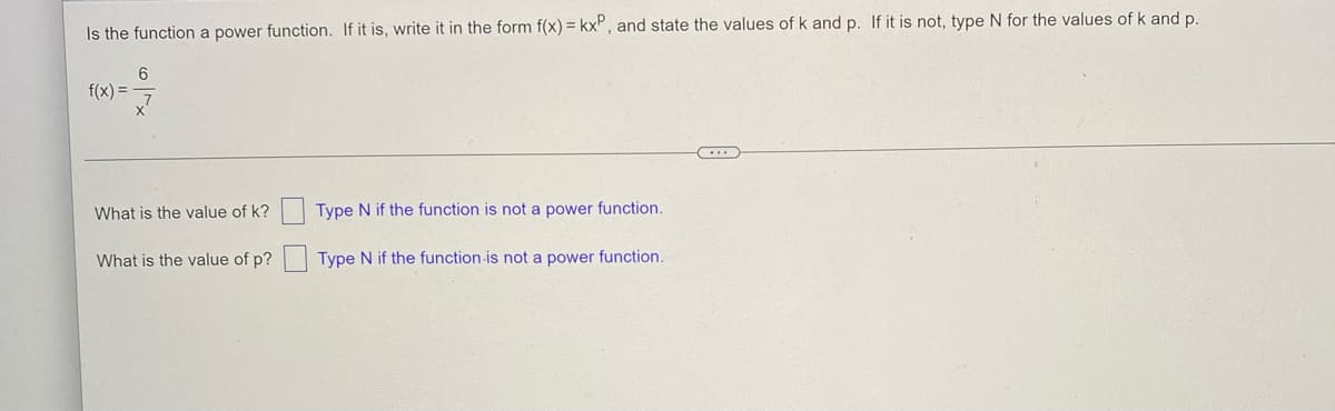 Is the function a power function. If it is, write it in the form f(x) = kx, and state the values of k and p. If it is not, type N for the values of k and p.
6
f(x) =
What is the value of k?
Type N if the function is not a power function.
What is the value of p?
Type N if the function is not a power function.