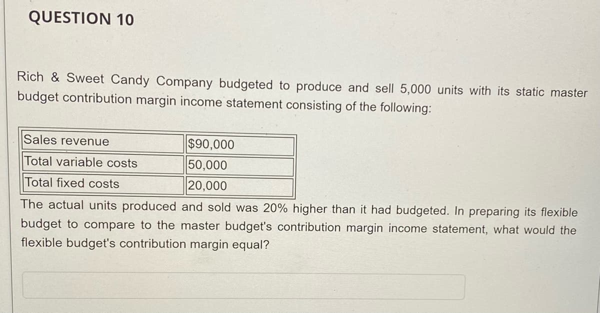 QUESTION 10
Rich & Sweet Candy Company budgeted to produce and sell 5,000 units with its static master
budget contribution margin income statement consisting of the following:
$90,000
50,000
20,000
Sales revenue
Total variable costs
Total fixed costs
The actual units produced and sold was 20% higher than it had budgeted. In preparing its flexible
budget to compare to the master budget's contribution margin income statement, what would the
flexible budget's contribution margin equal?
