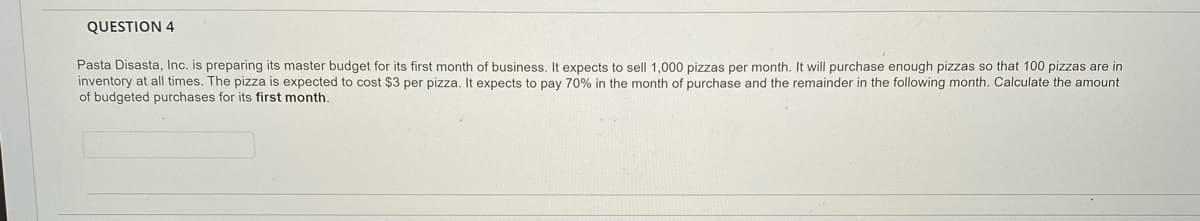 QUESTION 4
Pasta Disasta, Inc. is preparing its master budget for its first month of business. It expects to sell 1,000 pizzas per month. It will purchase enough pizzas so that 100 pizzas are in
inventory at all times. The pizza is expected to cost $3 per pizza. It expects to pay 70% in the month of purchase and the remainder in the following month. Calculate the amount
of budgeted purchases for its first month.
