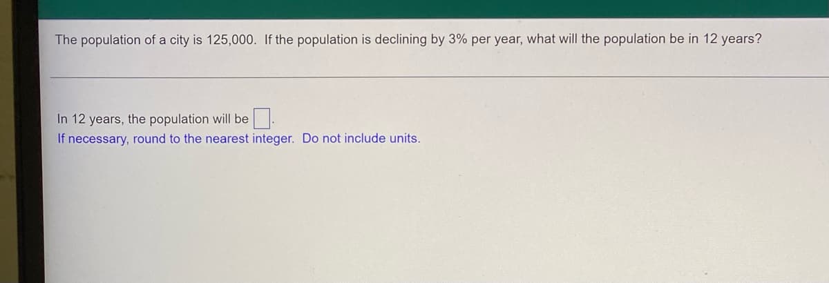The population of a city is 125,000. If the population is declining by 3% per year, what will the population be in 12 years?
In 12 years, the population will be
If necessary, round to the nearest integer. Do not include units.