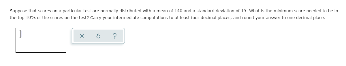 Suppose that scores on a particular test are normally distributed with a mean of 140 and a standard deviation of 15. What is the minimum score needed to be in
the top 10% of the scores on the test? Carry your intermediate computations to at least four decimal places, and round your answer to one decimal place.
