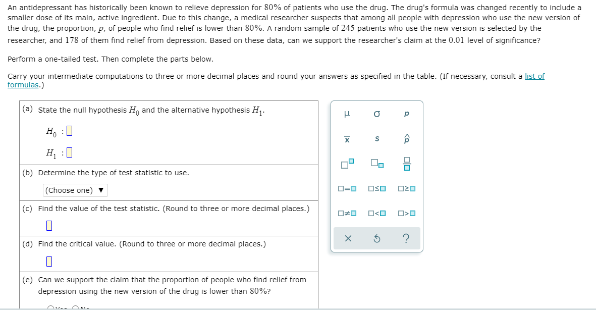 An antidepressant has historically been known to relieve depression for 80% of patients who use the drug. The drug's formula was changed recently to include a
smaller dose of its main, active ingredient. Due to this change, a medical researcher suspects that among all people with depression who use the new version of
the drug, the proportion, p, of people who find relief is lower than 80%. A random sample of 245 patients who use the new version is selected by the
researcher, and 178 of them find relief from depression. Based on these data, can we support the researcher's claim at the 0.01 level of significance?
Perform a one-tailed test. Then complete the parts below.
Carry your intermediate computations to three or more decimal places and round your answers as specified in the table. (If necessary, consult a list of
formulas.)
(a) State the null hypothesis H, and the alternative hypothesis H,.
p
H, :0
H :0
(b) Determine the type of test statistic to use.
(Choose one) ▼
D=0
OSO
(c) Find the value of the test statistic. (Round to three or more decimal places.)
O<O
(d) Find the critical value. (Round to three or more decimal places.)
(e) Can we support the claim that the proportion of people who find relief from
depression using the new version of the drug is lower than 80%?
