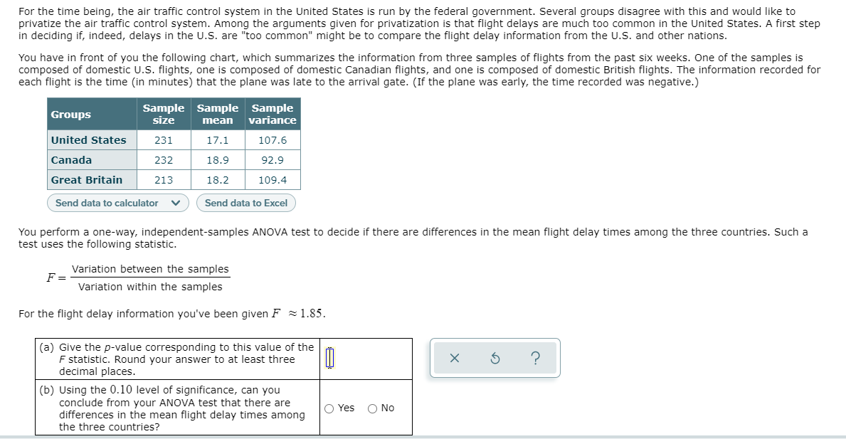 For the time being, the air traffic control system in the United States is run by the federal government. Several groups disagree with this and would like to
privatize the air traffic control system. Among the arguments given for privatization is that flight delays are much too common in the United States. A first step
in deciding if, indeed, delays in the U.S. are "too common" might be to compare the flight delay information from the U.S. and other nations.
You have in front of you the following chart, which summarizes the information from three samples of flights from the past six weeks. One of the samples is
composed of domestic U.S. flights, one is composed of domestic Canadian flights, and one is composed of domestic British flights. The information recorded for
each flight is the time (in minutes) that the plane was late to the arrival gate. (If the plane was early, the time recorded was negative.)
Sample Sample Sample
size
Groups
variance
mean
United States
231
17.1
107.6
Canada
232
18.9
92.9
Great Britain
213
18.2
109.4
Send data to calculator
Send data to Excel
You perform a one-way, independent-samples ANOVA test to decide if there are differences in the mean flight delay times among the three countries. Such a
test uses the following statistic.
Variation between the samples
F =
Variation within the samples
For the flight delay information you've been given F = 1.85.
(a) Give the p-value corresponding to this value of the
F statistic. Round your answer to at least three
decimal places.
(b) Using the 0.10 level of significance, can you
conclude from your ANOVA test that there are
differences in the mean flight delay times among
the three countries?
O Yes
O No
