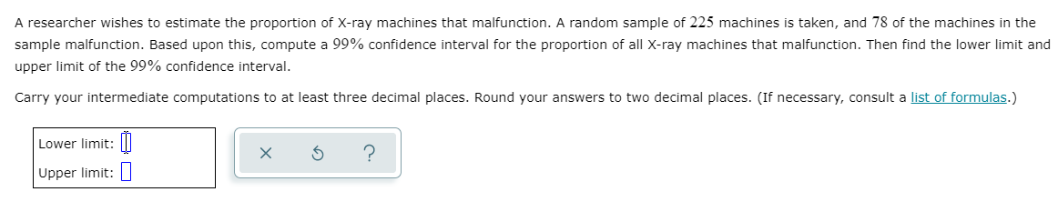 A researcher wishes to estimate the proportion of X-ray machines that malfunction. A random sample of 225 machines is taken, and 78 of the machines in the
sample malfunction. Based upon this, compute a 99% confidence interval for the proportion of all X-ray machines that malfunction. Then find the lower limit and
upper limit of the 99% confidence interval.
Carry your intermediate computations to at least three decimal places. Round your answers to two decimal places. (If necessary, consult a list of formulas.)
Lower limit: ||
Upper limit:|
