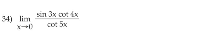 
### Limit Calculation of Trigonometric Functions

Consider the following limit problem:

\[34) \lim_{x \to 0} \frac{\sin 3x \cot 4x}{\cot 5x}\]

We aim to evaluate this limit as \( x \) approaches 0. 

In this expression:
- \(\sin 3x\) represents the sine function with argument \(3x\).
- \(\cot 4x\) represents the cotangent function with argument \(4x\), which is equivalent to \(\frac{\cos 4x}{\sin 4x}\).
- \(\cot 5x\) represents the cotangent function with argument \(5x\), which is equivalent to \(\frac{\cos 5x}{\sin 5x}\).

To solve this limit, a common technique is to simplify the expression using trigonometric identities and limit properties. For instance, \(\cot\) can be converted to \(\cos / \sin\), and \(\sin\) functions can be handled with standard small-angle approximations like \(\sin y \approx y\) when \(y\) is near 0. 

The goal is to break down and simplify the expression to a manageable form that can be directly evaluated as \(x\) approaches 0.