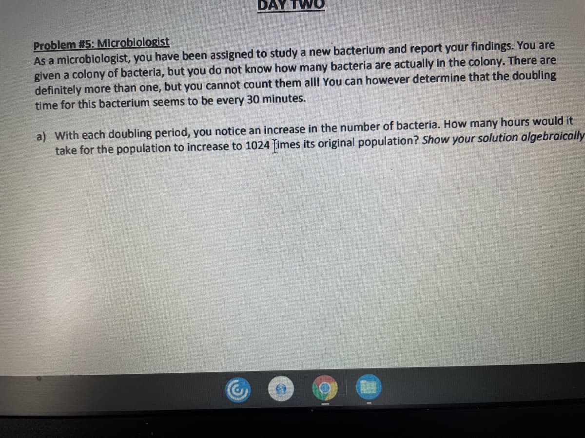 DAY TWO
Problem #5: Microbiologist
As a microbiologist, you have been assigned to study a new bacterium and report your findings. You are
given a colony of bacteria, but you do not know how many bacteria are actually in the colony. There are
definitely more than one, but you cannot count them alll You can however determine that the doubling
time for this bacterium seems to be every 30 minutes.
a) With each doubling period, you notice an increase in the number of bacteria. How many hours would it
take for the population to increase to 1024 Times its original population? Show your solution algebraically
