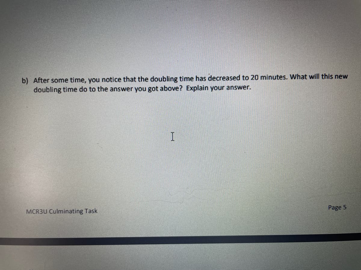 b) After some time, you notice that the doubling time has decreased to 20 minutes. What will this new
doubling time do to the answer you got above? Explain your answer.
I
MCR3U Culminating Task
Page 5
