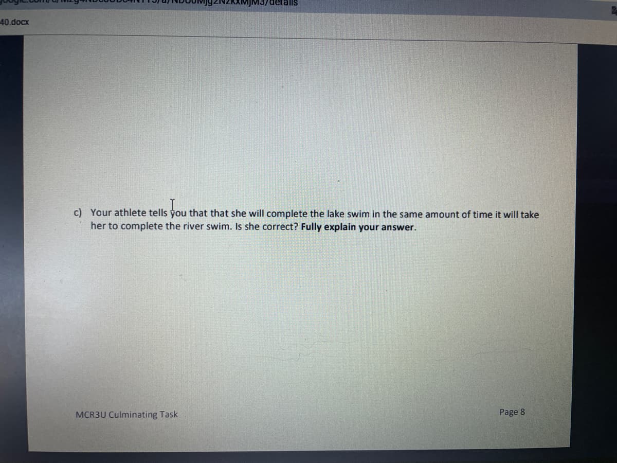 VIJM3/detals
40.docx
c) Your athlete tells you that that she will complete the lake swim in the same amount of time it will take
her to complete the river swim. Is she correct? Fully explain your answer.
MCR3U Culminating Task
Page 8
