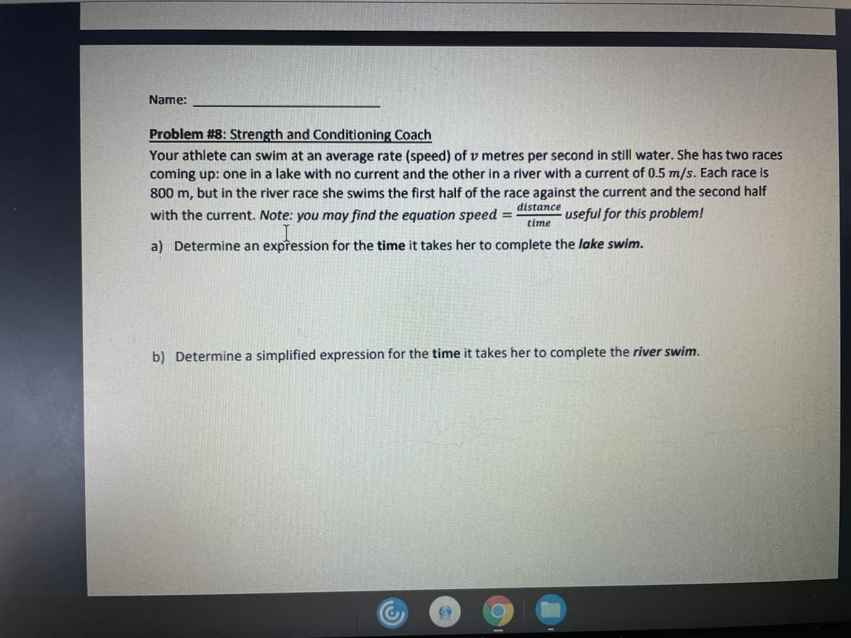 Name:
Problem #8: Strength and Conditioning Coach
Your athlete can swim at an average rate (speed) of v metres per second in still water. She has two races
coming up: one in a lake with no current and the other in a river with a current of 0.5 m/s. Each race is
800 m, but in the river race she swims the first half of the race against the current and the second half
distance
with the current. Note: you may find the equation speed =
useful for this problem!
time
a) Determine an expression for the time it takes her to complete the lake swim.
b) Determine a simplified expression for the time it takes her to complete the river swim.
