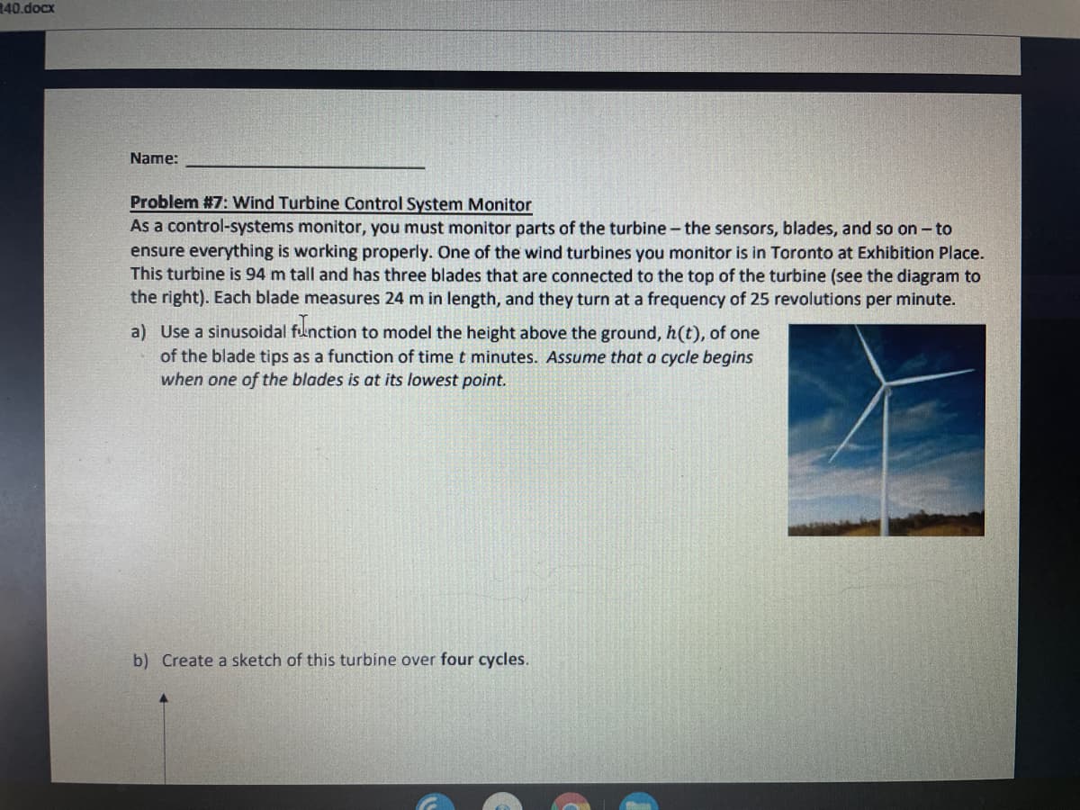 40.docx
Name:
Problem #7: Wind Turbine Control System Monitor
As a control-systems monitor, you must monitor parts of the turbine - the sensors, blades, and so on - to
ensure everything is working properly. One of the wind turbines you monitor is in Toronto at Exhibition Place.
This turbine is 94 m tall and has three blades that are connected to the top of the turbine (see the diagram to
the right). Each blade measures 24 m in length, and they turn at a frequency of 25 revolutions per minute.
a) Use a sinusoidal function to model the height above the ground, h(t), of one
of the blade tips as a function of time t minutes. Assume that a cycle begins
when one of the blades is at its lowest point.
b) Create a sketch of this turbine over four cycles.
