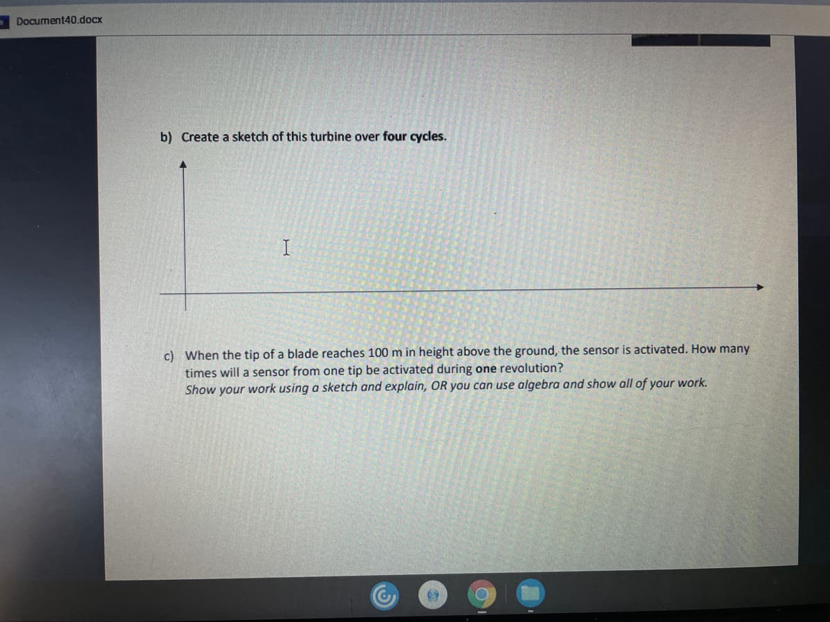 Document40.docx
b) Create a sketch of this turbine over four cycles.
c) When the tip of a blade reaches 100 m in height above the ground, the sensor is activated. How many
times will a sensor from one tip be activated during one revolution?
Show your work using a sketch and explain, OR you can use algebra and show all of your work.
