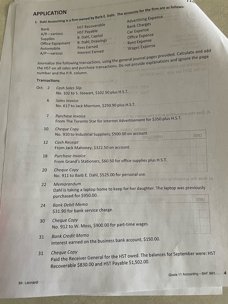 APPLICATION Inemusob osvuos srit suodo znaltzaup sni
1. Dahl Accounting is a firm owned by Barb E. Dahl. The accounts for the firm are as follows:
modt fast
Bank
Advertising Expenseusealedi
A/R-various
Supplies
Office Equipment
Automobile
A/P-various
Transactions
Oct. 2
Mr. Leonardi
Journalize the following transactions, using the general journal pages provided. Calculate and add
the HST on all sales and purchase transactions. Do not provide explanations and ignore the page
number and the P.R. column.
12
10
18
6
7
20
22
24
30
31
31
HST Recoverable
HST Payable
B. Dahl, Capital
B. Dahl, Drawings W.d
Fees Earned (ham S)
Interest Earned
de arit bouzzlesw or W
Bank Charges
Car Expense
Office Expense
Rent Expense
Wages Expense
Cash Sales Slip
No. 102 to S. Stewart, $102.50 plus H.S.T.
beneben divise noitsisqoq x
Sales Invoice
No. 617 to Jack Morrison, $250.90 plus H.S.T..
SSSSSSS TH
SSSSS :IstoT
Cheque Copy
JAMRUOL JAFEVED
No. 910 to Industrial Suppliers, $500.00 on account.
Cash Receipt
From Jack Mahoney, $322.50 on account.
00.0022 1200 169y xel SOS erit not
Purchase Invoice
amusob 931002 grit to 19bn92 9rit vitne gnitwoo06 9dt evi (b
From The Toronto Star for Internet Advertisement for $350 plus H.S.T.
Bank Debit Memo
$31.90 for bank service charge.
SHALOMFAR
Purchase Invoice
From Grand's Stationers, $60.50 for office supplies plus H.S.T.
Cheque Copy
No. 911 to Barb E. Dahl, $525.00 for personal use.
Jan
bij pol home T
bвоя bnog Es
onsino ,otnoo
AST SAM
Cheque Copy
No. 912 to W. Moss, $900.00 for part-time wages.
srit vitas gaitnuosos srit evid (9-
Memorandum
Dahl is taking a laptop home to keep for her daughter. The laptop was previously
purchased for $950.00.
Bank Credit Memo
Interest earned on the business bank account, $150.00.
STAO
EITAO
Cheque Copy
Paid the Receiver General for the HST owed. The balances for September were: HST
Recoverable $830.00 and HST Payable $1,502.00.
Grade 11 Accounting - BAF 3M1.4